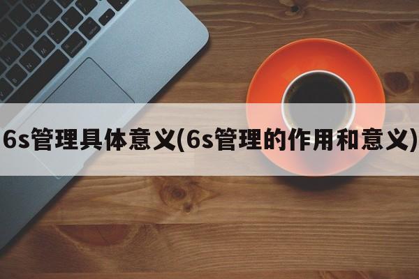 6s管理具体意义(6s管理的作用和意义)