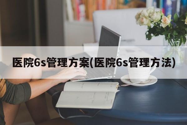 医院6s管理方案(医院6s管理方法)